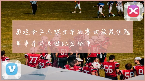 奥运会乒乓球女单决赛回放聚焦冠军争夺与关键比分细节