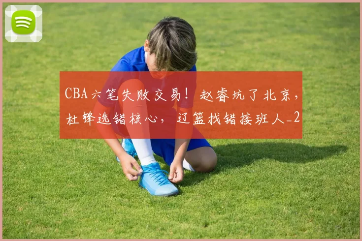 CBA六笔失败交易！赵睿坑了北京，杜锋选错核心，辽篮找错接班人_20260604231739