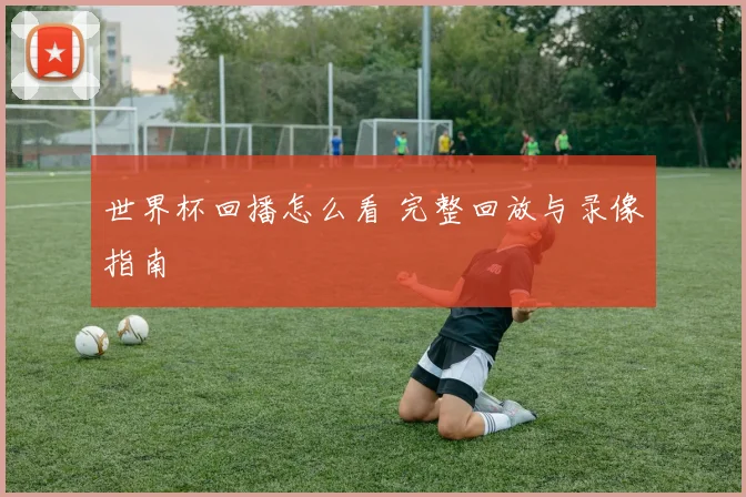 世界杯回播怎么看 完整回放与录像指南